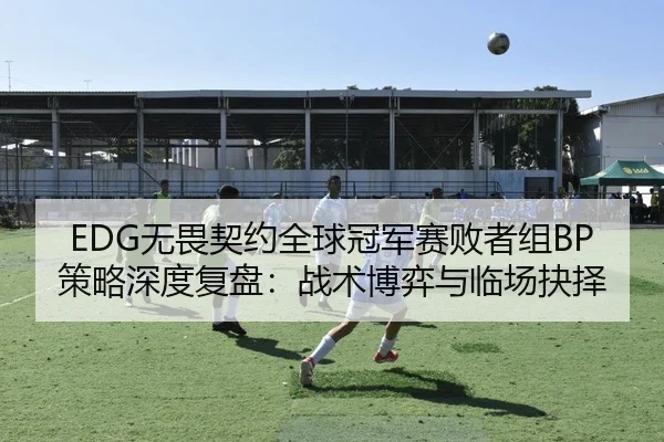 EDG无畏契约全球冠军赛败者组BP策略深度复盘：战术博弈与临场抉择